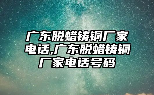 廣東脫蠟鑄銅廠家電話,廣東脫蠟鑄銅廠家電話號碼