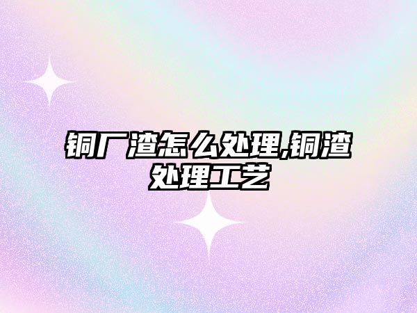 銅廠渣怎么處理,銅渣處理工藝