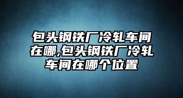 包頭鋼鐵廠冷軋車間在哪,包頭鋼鐵廠冷軋車間在哪個位置