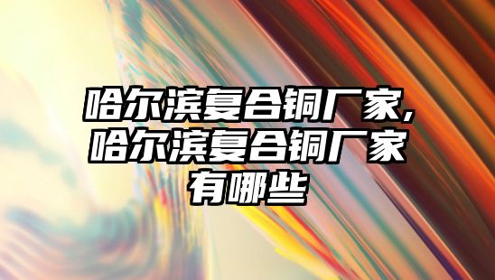 哈爾濱復合銅廠家,哈爾濱復合銅廠家有哪些