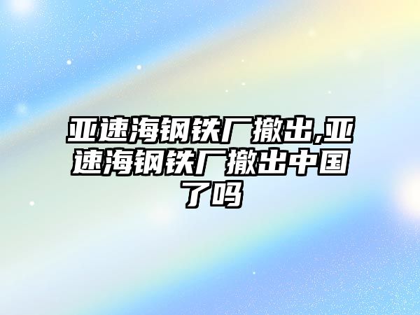 亞速海鋼鐵廠撤出,亞速海鋼鐵廠撤出中國(guó)了嗎