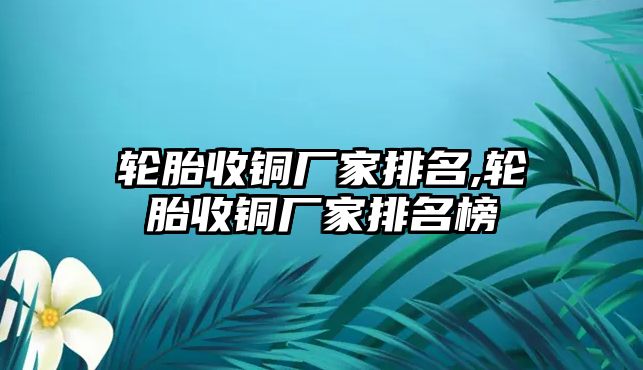 輪胎收銅廠家排名,輪胎收銅廠家排名榜