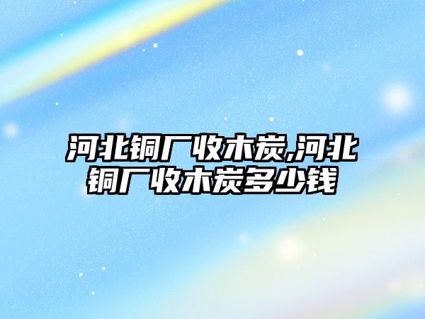 河北銅廠收木炭,河北銅廠收木炭多少錢