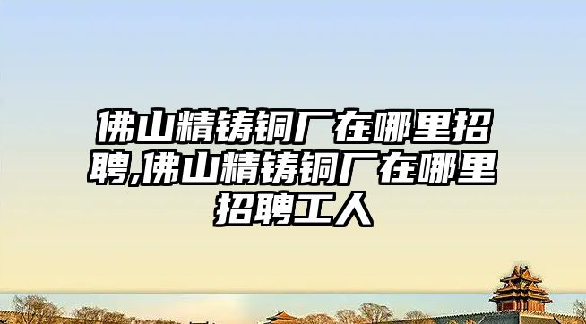 佛山精鑄銅廠在哪里招聘,佛山精鑄銅廠在哪里招聘工人