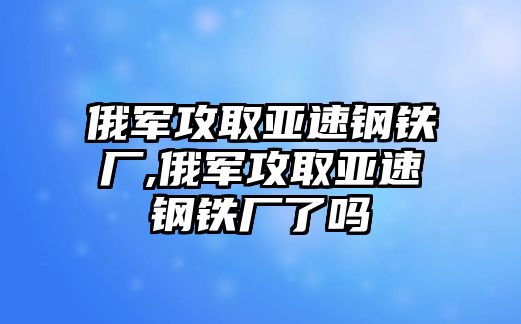 俄軍攻取亞速鋼鐵廠,俄軍攻取亞速鋼鐵廠了嗎