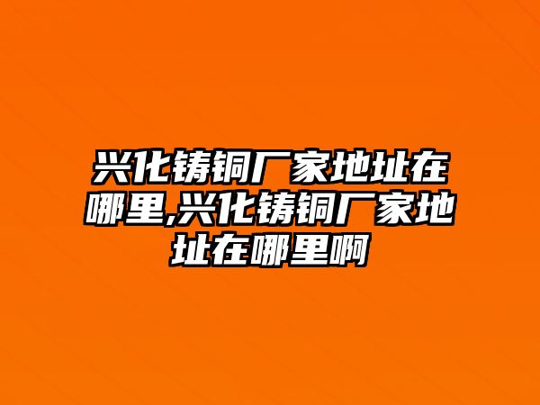 興化鑄銅廠家地址在哪里,興化鑄銅廠家地址在哪里啊