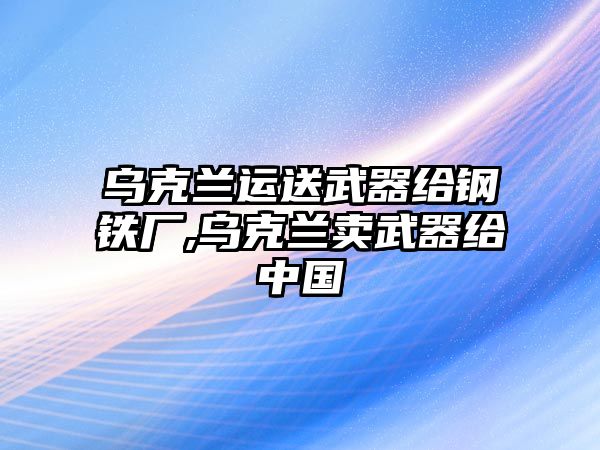 烏克蘭運(yùn)送武器給鋼鐵廠,烏克蘭賣(mài)武器給中國(guó)