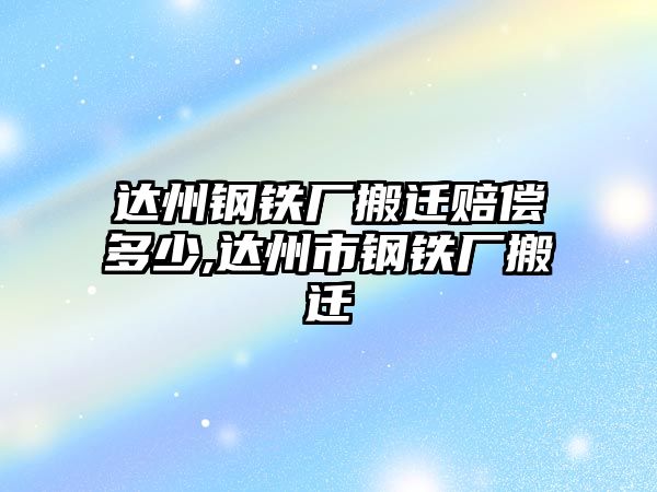 達州鋼鐵廠搬遷賠償多少,達州市鋼鐵廠搬遷