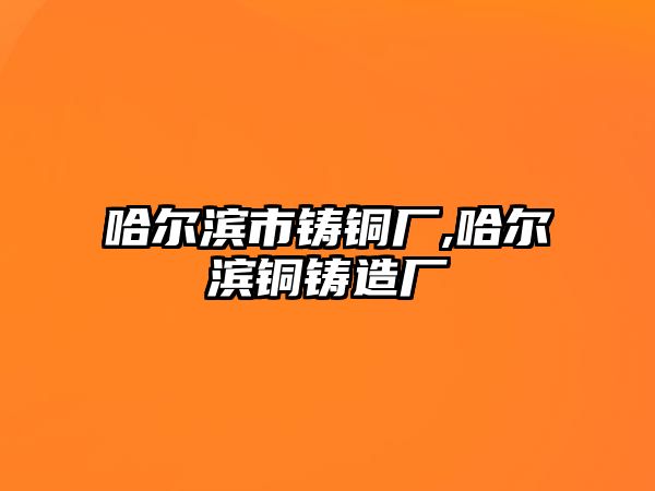 哈爾濱市鑄銅廠,哈爾濱銅鑄造廠