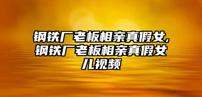 鋼鐵廠老板相親真假女,鋼鐵廠老板相親真假女兒視頻