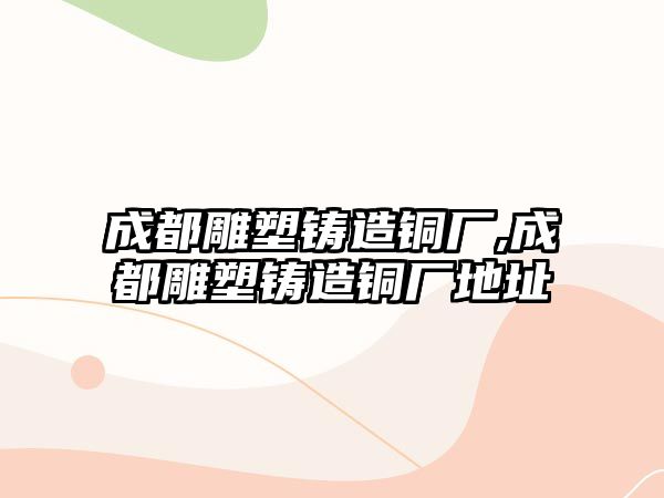 成都雕塑鑄造銅廠,成都雕塑鑄造銅廠地址