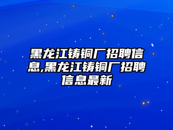 黑龍江鑄銅廠招聘信息,黑龍江鑄銅廠招聘信息最新