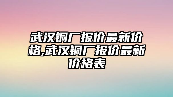 武漢銅廠報(bào)價(jià)最新價(jià)格,武漢銅廠報(bào)價(jià)最新價(jià)格表