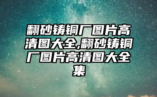 翻砂鑄銅廠圖片高清圖大全,翻砂鑄銅廠圖片高清圖大全集