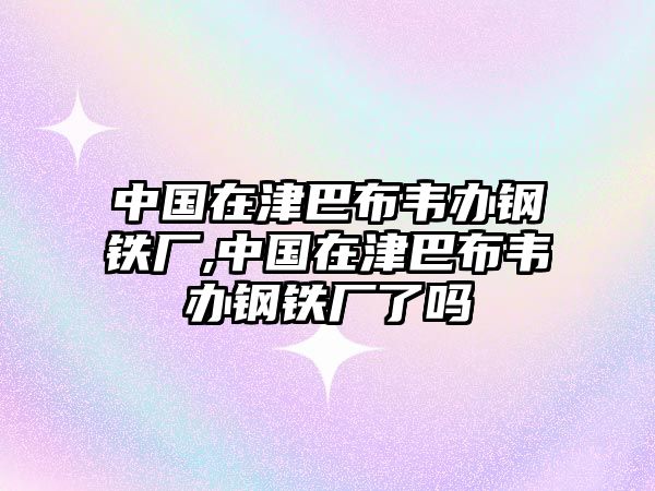 中國在津巴布韋辦鋼鐵廠,中國在津巴布韋辦鋼鐵廠了嗎