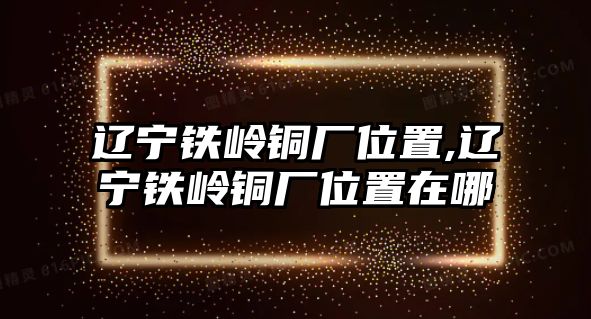 遼寧鐵嶺銅廠位置,遼寧鐵嶺銅廠位置在哪