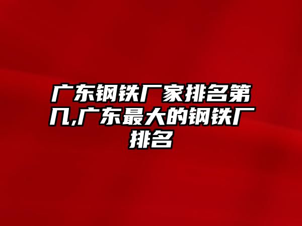 廣東鋼鐵廠家排名第幾,廣東最大的鋼鐵廠排名