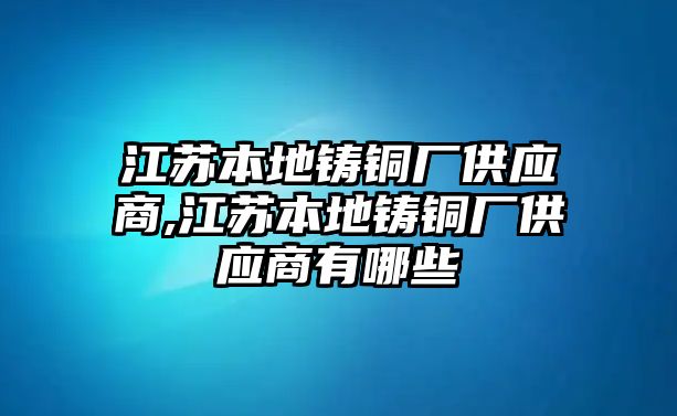 江蘇本地鑄銅廠供應商,江蘇本地鑄銅廠供應商有哪些