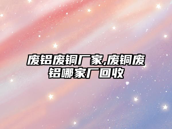 廢鋁廢銅廠家,廢銅廢鋁哪家廠回收