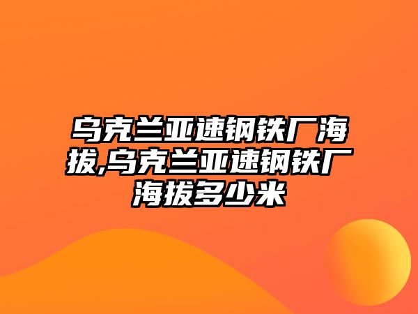 烏克蘭亞速鋼鐵廠海拔,烏克蘭亞速鋼鐵廠海拔多少米