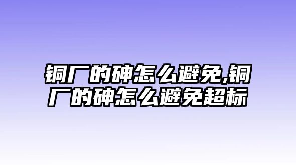 銅廠的砷怎么避免,銅廠的砷怎么避免超標(biāo)