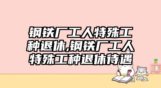 鋼鐵廠工人特殊工種退休,鋼鐵廠工人特殊工種退休待遇