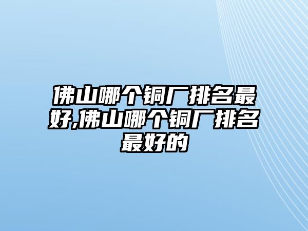 佛山哪個(gè)銅廠(chǎng)排名最好,佛山哪個(gè)銅廠(chǎng)排名最好的