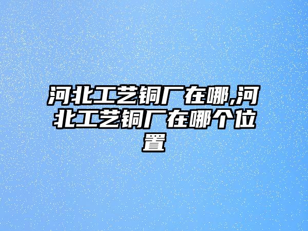 河北工藝銅廠在哪,河北工藝銅廠在哪個(gè)位置