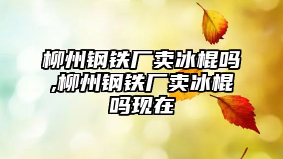 柳州鋼鐵廠賣冰棍嗎,柳州鋼鐵廠賣冰棍嗎現(xiàn)在