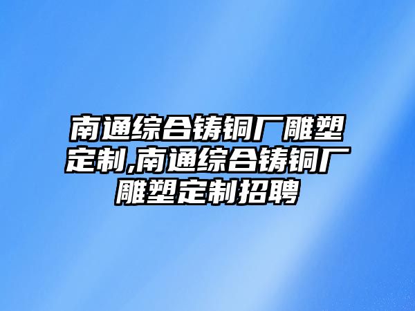 南通綜合鑄銅廠雕塑定制,南通綜合鑄銅廠雕塑定制招聘