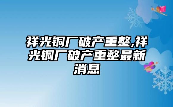 祥光銅廠破產(chǎn)重整,祥光銅廠破產(chǎn)重整最新消息