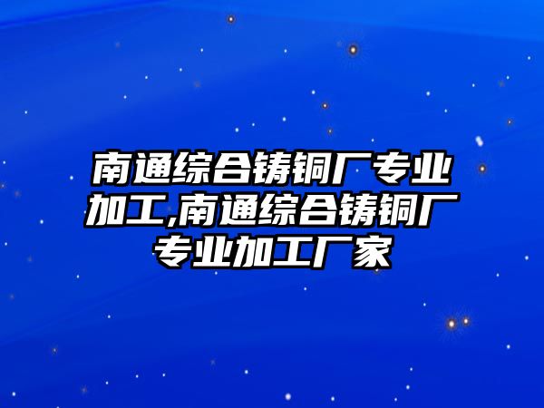 南通綜合鑄銅廠專業(yè)加工,南通綜合鑄銅廠專業(yè)加工廠家