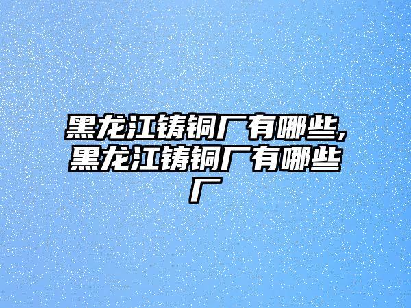 黑龍江鑄銅廠有哪些,黑龍江鑄銅廠有哪些廠