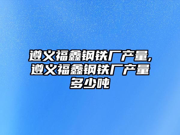 遵義福鑫鋼鐵廠產(chǎn)量,遵義福鑫鋼鐵廠產(chǎn)量多少噸