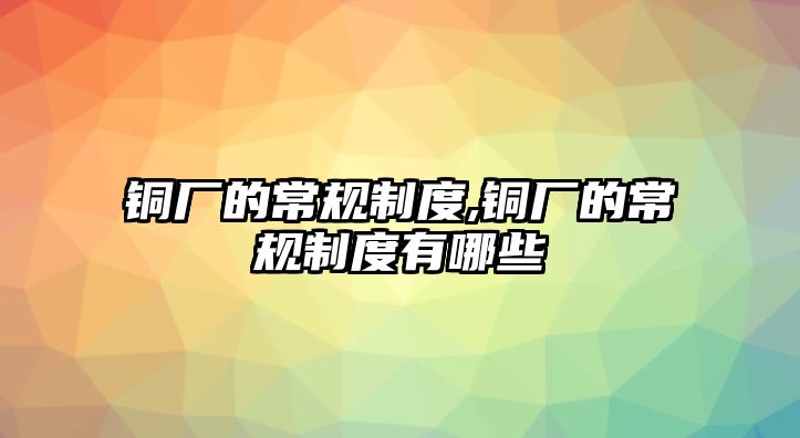 銅廠的常規(guī)制度,銅廠的常規(guī)制度有哪些