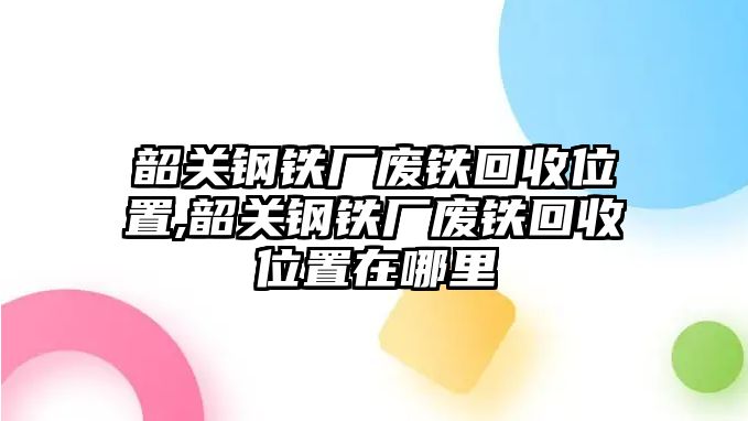 韶關(guān)鋼鐵廠廢鐵回收位置,韶關(guān)鋼鐵廠廢鐵回收位置在哪里