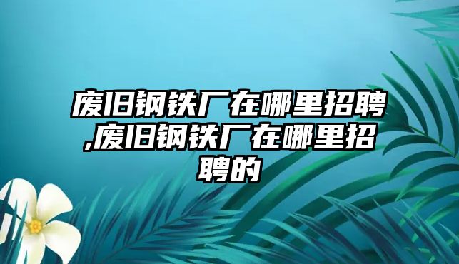 廢舊鋼鐵廠在哪里招聘,廢舊鋼鐵廠在哪里招聘的