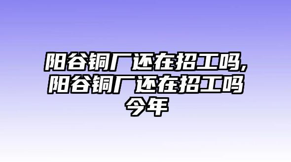 陽谷銅廠還在招工嗎,陽谷銅廠還在招工嗎今年