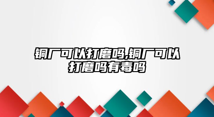 銅廠可以打磨嗎,銅廠可以打磨嗎有毒嗎