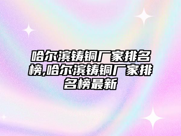 哈爾濱鑄銅廠家排名榜,哈爾濱鑄銅廠家排名榜最新