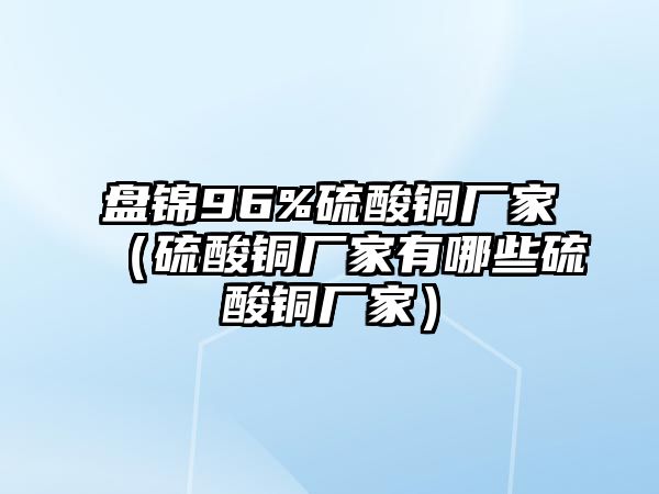 盤錦96%硫酸銅廠家（硫酸銅廠家有哪些硫酸銅廠家）