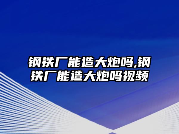 鋼鐵廠能造大炮嗎,鋼鐵廠能造大炮嗎視頻