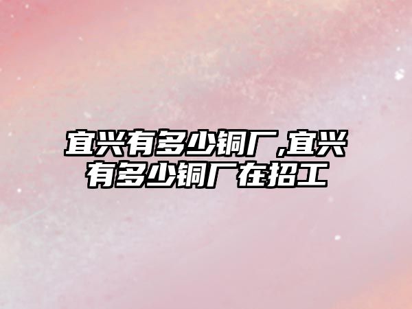 宜興有多少銅廠,宜興有多少銅廠在招工