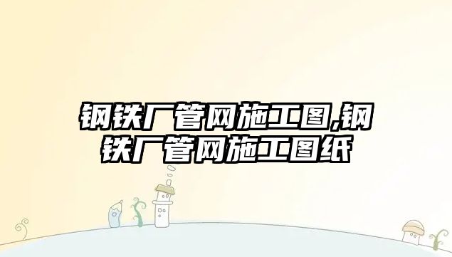 鋼鐵廠管網(wǎng)施工圖,鋼鐵廠管網(wǎng)施工圖紙