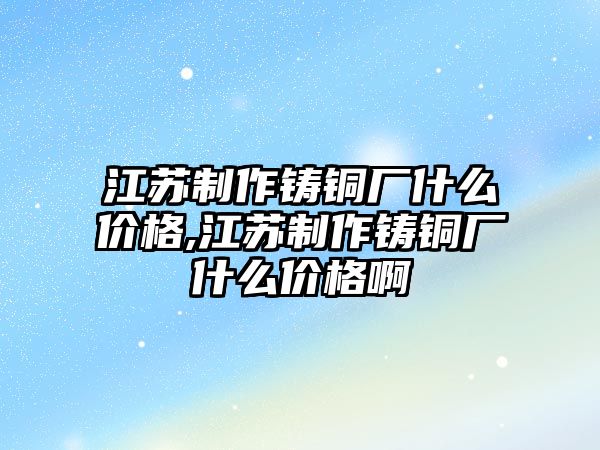 江蘇制作鑄銅廠什么價格,江蘇制作鑄銅廠什么價格啊