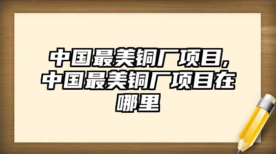 中國(guó)最美銅廠項(xiàng)目,中國(guó)最美銅廠項(xiàng)目在哪里