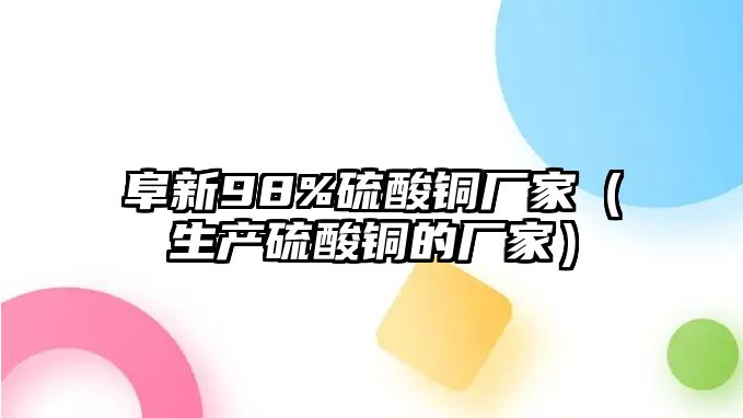 阜新98%硫酸銅廠家（生產(chǎn)硫酸銅的廠家）