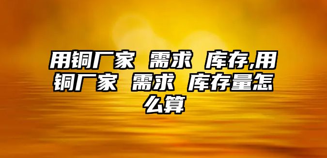 用銅廠家 需求 庫存,用銅廠家 需求 庫存量怎么算