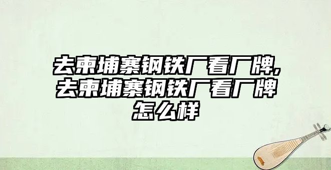 去柬埔寨鋼鐵廠看廠牌,去柬埔寨鋼鐵廠看廠牌怎么樣