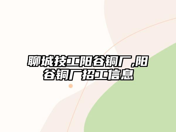 聊城技工陽(yáng)谷銅廠,陽(yáng)谷銅廠招工信息